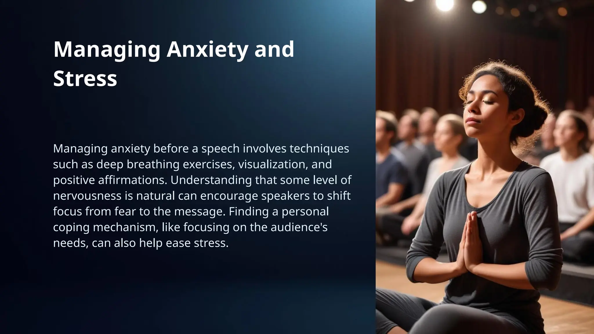 Managing Anxiety and
Stress
Managing anxiety before a speech involves techniques
such as deep breathing exercises, visualization, and
positive affirmations. Understanding that some level of
nervousness is natural can encourage speakers to shift
focus from fear to the message. Finding a personal
coping mechanism, like focusing on the audience's
needs, can also help ease stress.
 