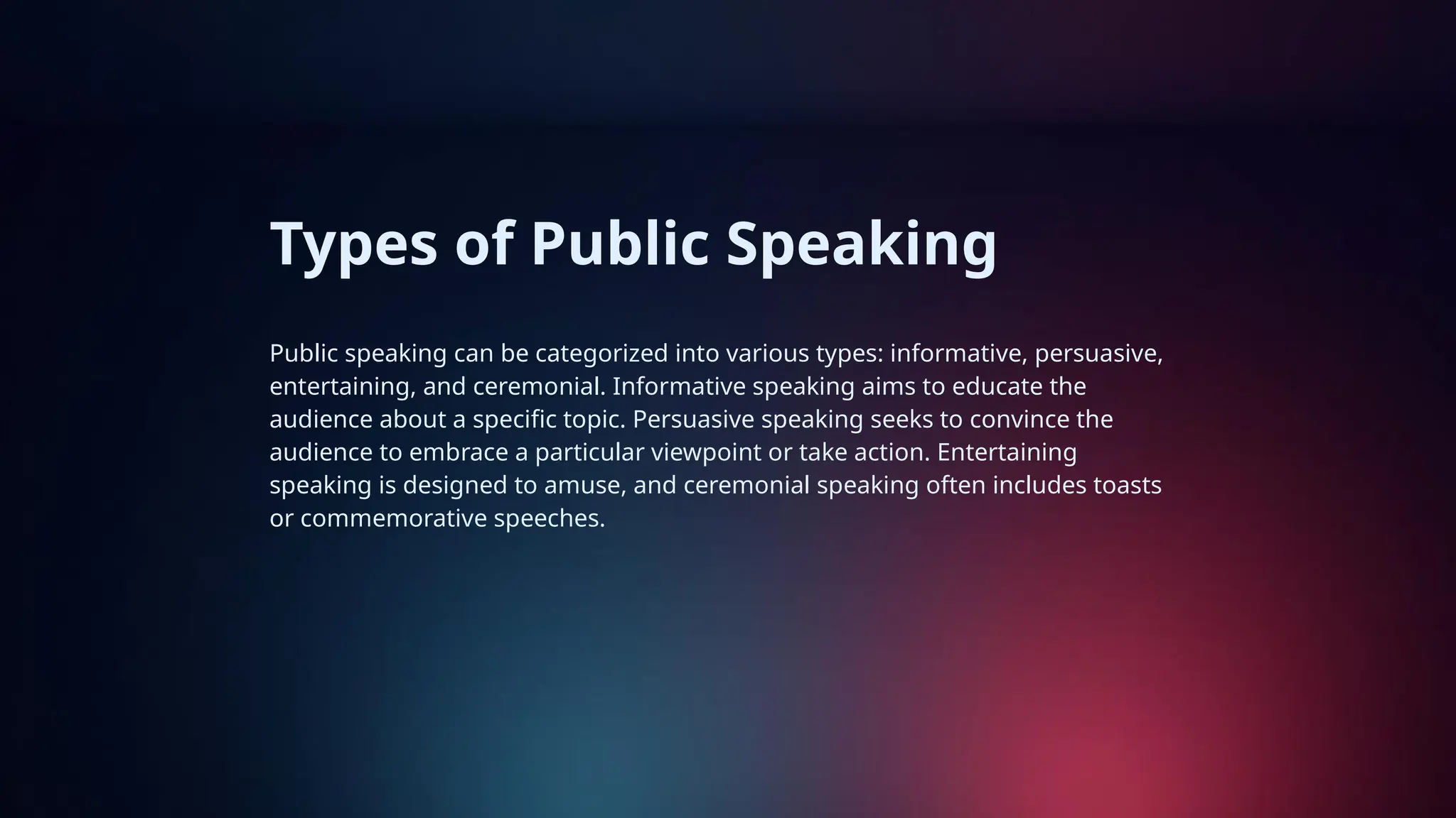 Types of Public Speaking
Public speaking can be categorized into various types: informative, persuasive,
entertaining, and ceremonial. Informative speaking aims to educate the
audience about a specific topic. Persuasive speaking seeks to convince the
audience to embrace a particular viewpoint or take action. Entertaining
speaking is designed to amuse, and ceremonial speaking often includes toasts
or commemorative speeches.
 