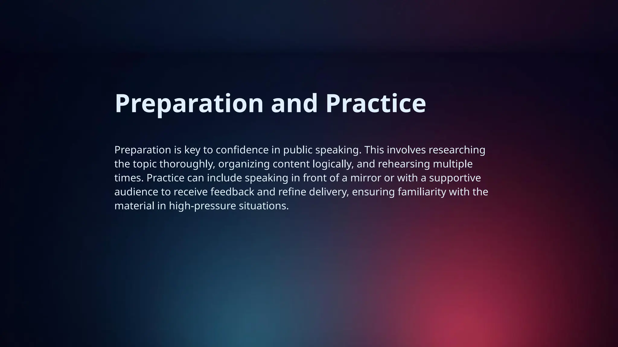 Preparation and Practice
Preparation is key to confidence in public speaking. This involves researching
the topic thoroughly, organizing content logically, and rehearsing multiple
times. Practice can include speaking in front of a mirror or with a supportive
audience to receive feedback and refine delivery, ensuring familiarity with the
material in high-pressure situations.
 