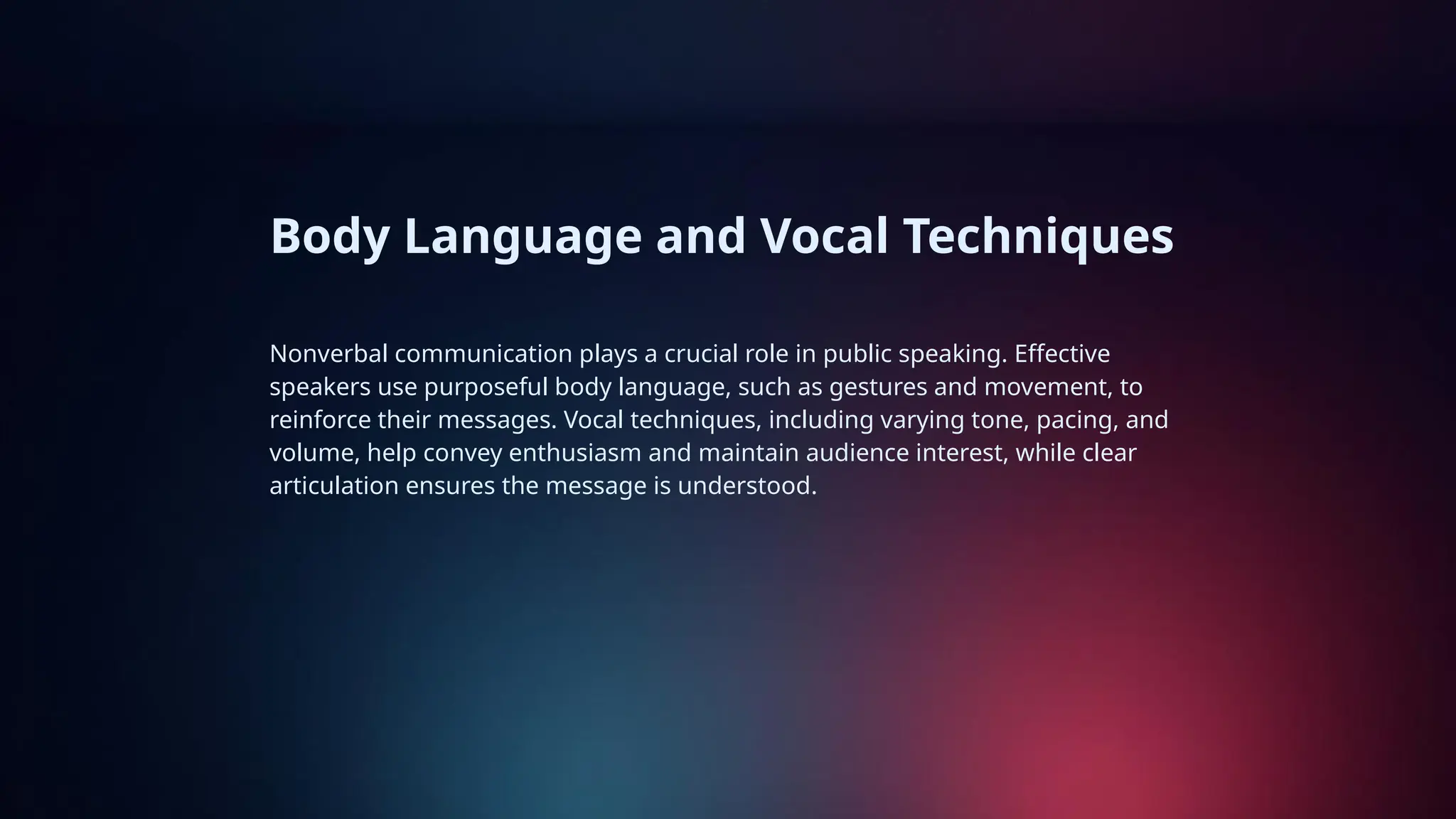 Body Language and Vocal Techniques
Nonverbal communication plays a crucial role in public speaking. Effective
speakers use purposeful body language, such as gestures and movement, to
reinforce their messages. Vocal techniques, including varying tone, pacing, and
volume, help convey enthusiasm and maintain audience interest, while clear
articulation ensures the message is understood.
 