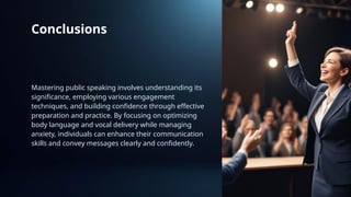 Conclusions
Mastering public speaking involves understanding its
significance, employing various engagement
techniques, and building confidence through effective
preparation and practice. By focusing on optimizing
body language and vocal delivery while managing
anxiety, individuals can enhance their communication
skills and convey messages clearly and confidently.
 