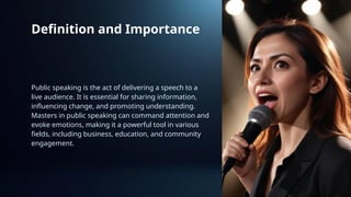 Definition and Importance
Public speaking is the act of delivering a speech to a
live audience. It is essential for sharing information,
influencing change, and promoting understanding.
Masters in public speaking can command attention and
evoke emotions, making it a powerful tool in various
fields, including business, education, and community
engagement.
 