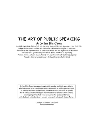 THE ART OF PUBLIC SPEAKING
                          By Dr Ian Ellis-Jones
BA, LLB (Syd), LLM, PhD (UTS), DD, Dip Relig Stud (LCIS), Adv Mgmt Cert (Syd Tech Col)
  Lawyer ~ Educator ~ Trainer and Facilitator ~ Minister of Religion ~ Consultant
Solicitor of the Supreme Court of New South Wales and the High Court of Australia
        Lecturer and Legal Adviser, New South Wales Institute of Psychiatry
 Former Senior Lecturer-in-Law, Faculty of Law, University of Technology, Sydney
           Founder, Minister and Convener, Sydney Unitarian Chalice Circle




    Dr Ian Ellis-Jones is an experienced public speaker and high-level debater
   who has spoken before audiences in their thousands. A public speaking coach
     to lawyers and other professionals, Ian first studied elocution in Sydney
    NSW with Lucille Bruntnell (late Royal Academy of Dramatic Art, London)
          before going on to study voice production for speech and drama
   with Sydney’s original and very eminent voice and radio coach Bryson Taylor.


                         Copyright © 2013 Ian Ellis-Jones
                               All Rights Reserved
 