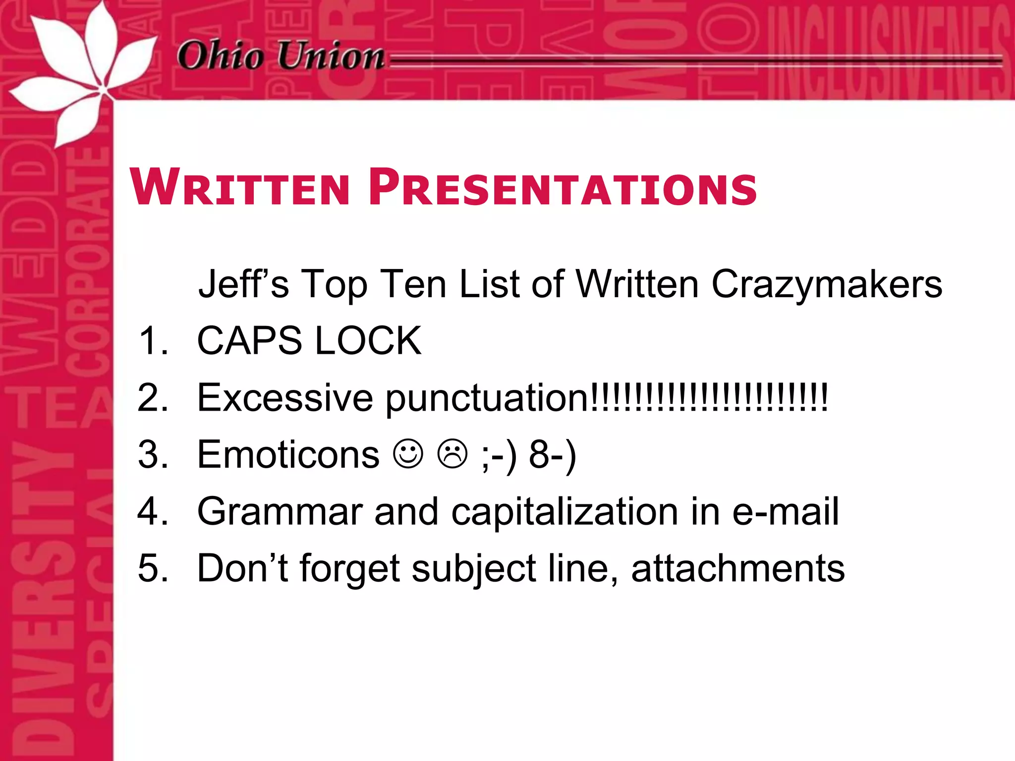 Written Presentations
     Jeff’s Top Ten List of Written Crazymakers
1.   CAPS LOCK
2.   Excessive punctuation!!!!!!!!!!!!!!!!!!!!!!
3.   Emoticons   ;-) 8-)
4.   Grammar and capitalization in e-mail
5.   Don’t forget subject line, attachments
 