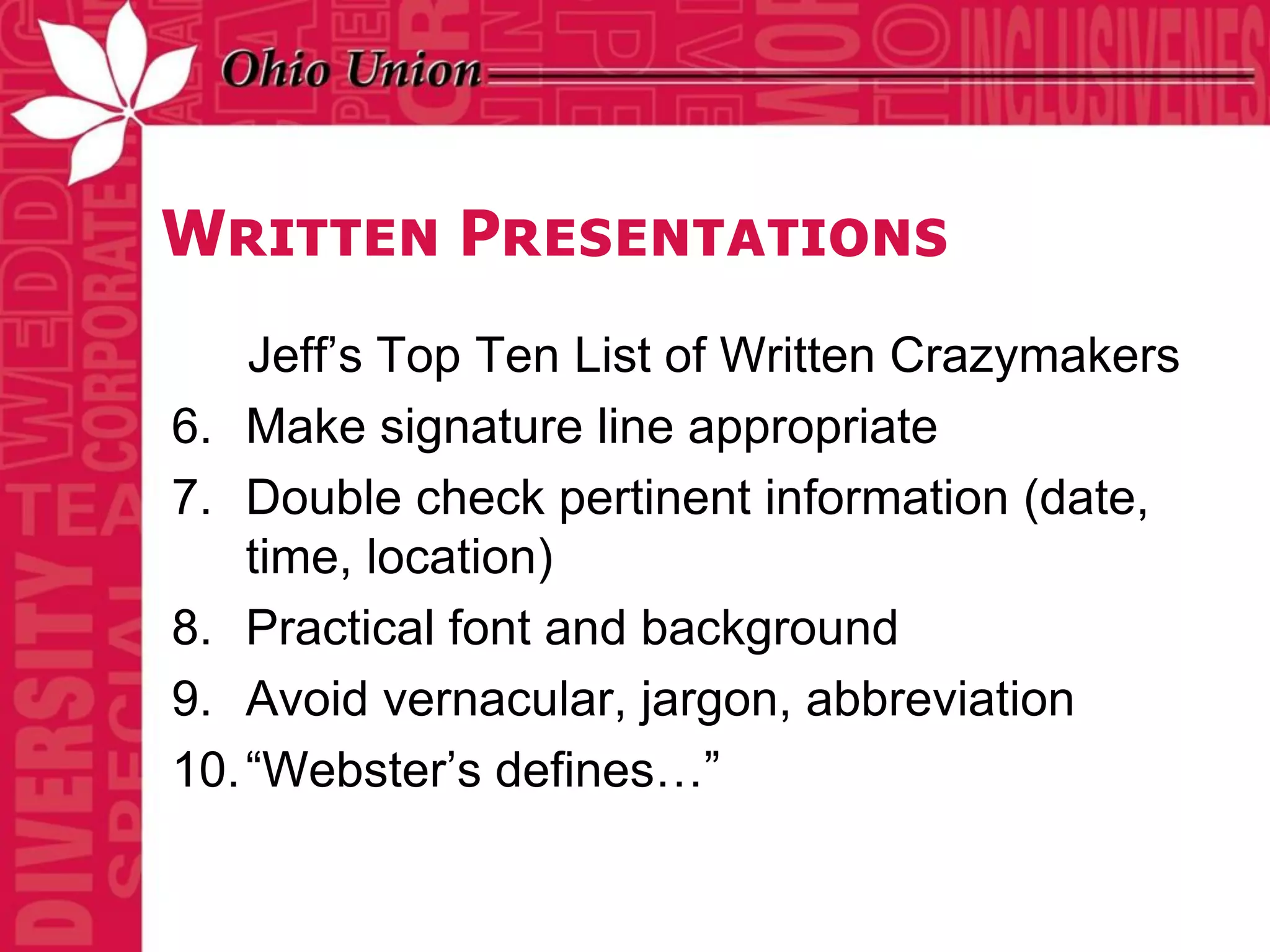 Written Presentations
    Jeff’s Top Ten List of Written Crazymakers
6. Make signature line appropriate
7. Double check pertinent information (date,
    time, location)
8. Practical font and background
9. Avoid vernacular, jargon, abbreviation
10. “Webster’s defines…”
 