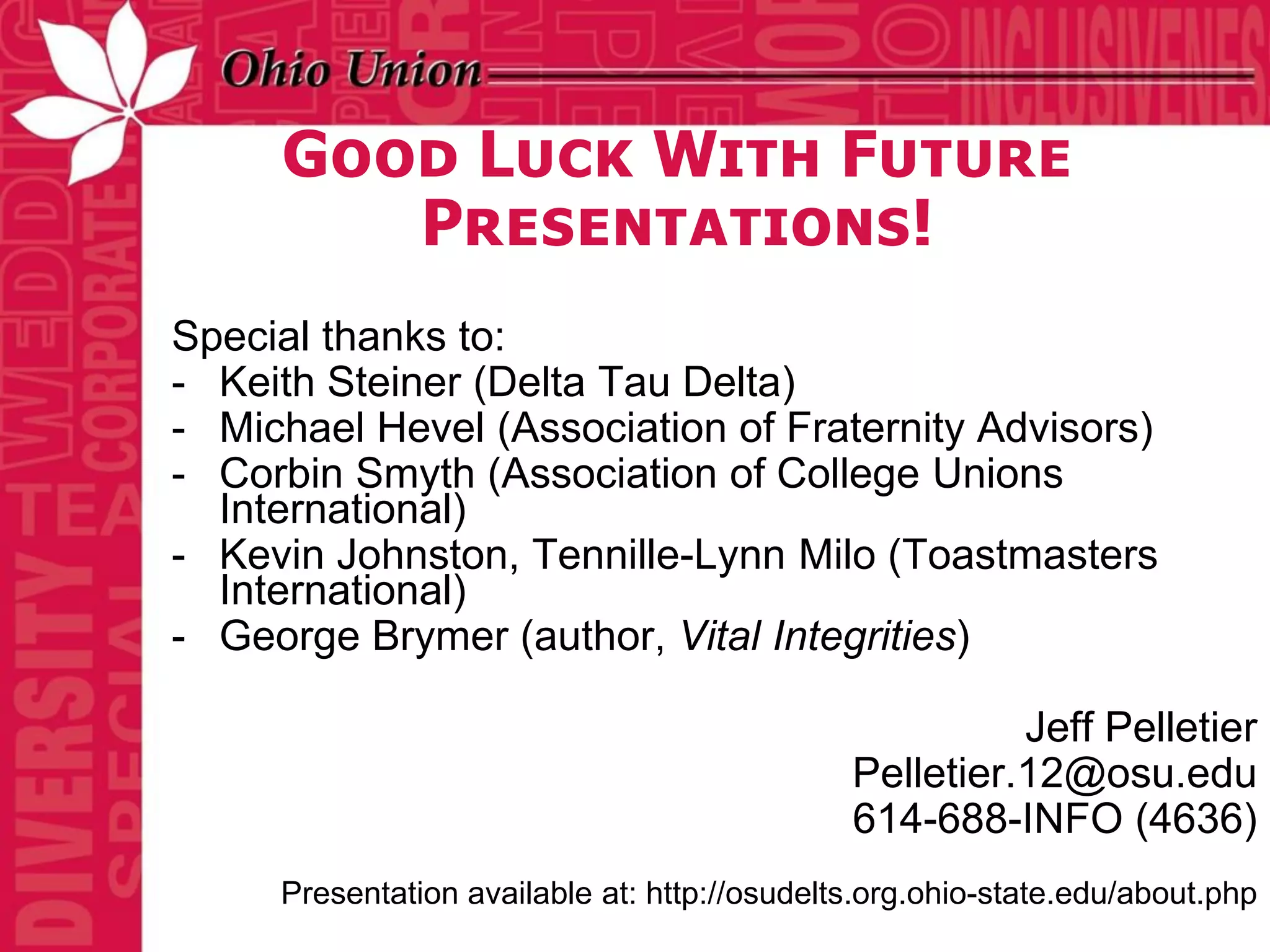 Good Luck With Future
        Presentations!
Special thanks to:
- Keith Steiner (Delta Tau Delta)
- Michael Hevel (Association of Fraternity Advisors)
- Corbin Smyth (Association of College Unions
  International)
- Kevin Johnston, Tennille-Lynn Milo (Toastmasters
  International)
- George Brymer (author, Vital Integrities)

                                                        Jeff Pelletier
                                              Pelletier.12@osu.edu
                                              614-688-INFO (4636)
     Presentation available at: http://osudelts.org.ohio-state.edu/about.php
 
