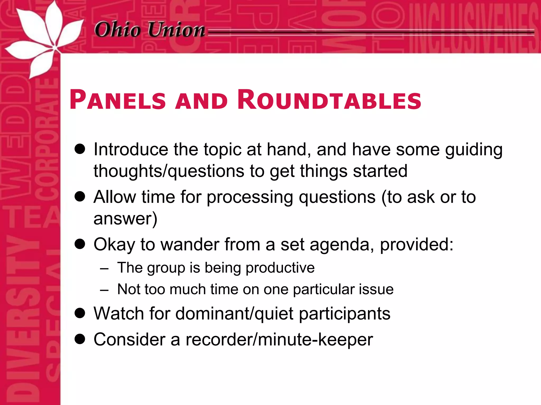 Panels and Roundtables
 Introduce the topic at hand, and have some guiding
  thoughts/questions to get things started
 Allow time for processing questions (to ask or to
  answer)
 Okay to wander from a set agenda, provided:
   – The group is being productive
   – Not too much time on one particular issue
 Watch for dominant/quiet participants
 Consider a recorder/minute-keeper
 