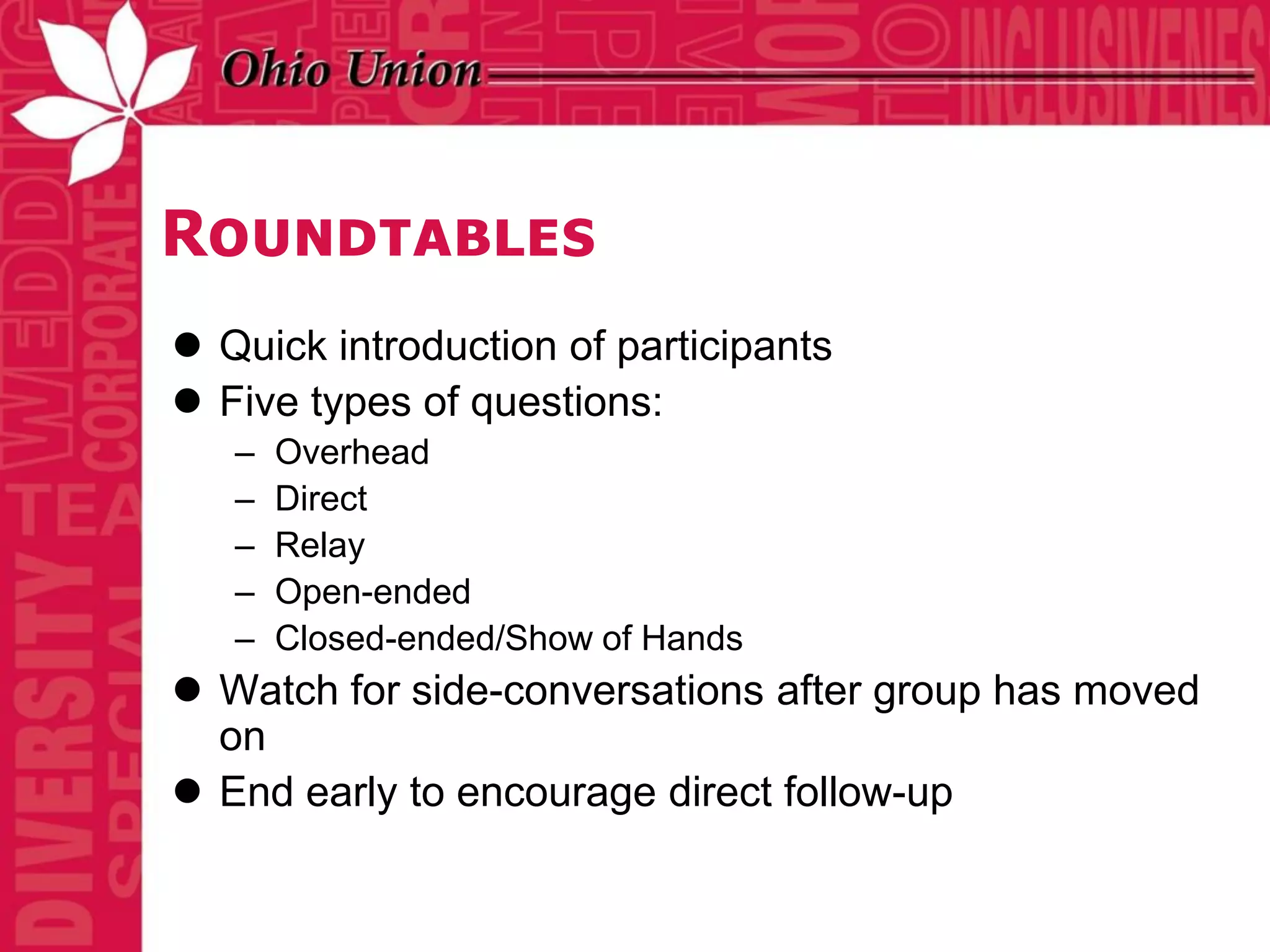 Roundtables
 Quick introduction of participants
 Five types of questions:
   –   Overhead
   –   Direct
   –   Relay
   –   Open-ended
   –   Closed-ended/Show of Hands
 Watch for side-conversations after group has moved
  on
 End early to encourage direct follow-up
 