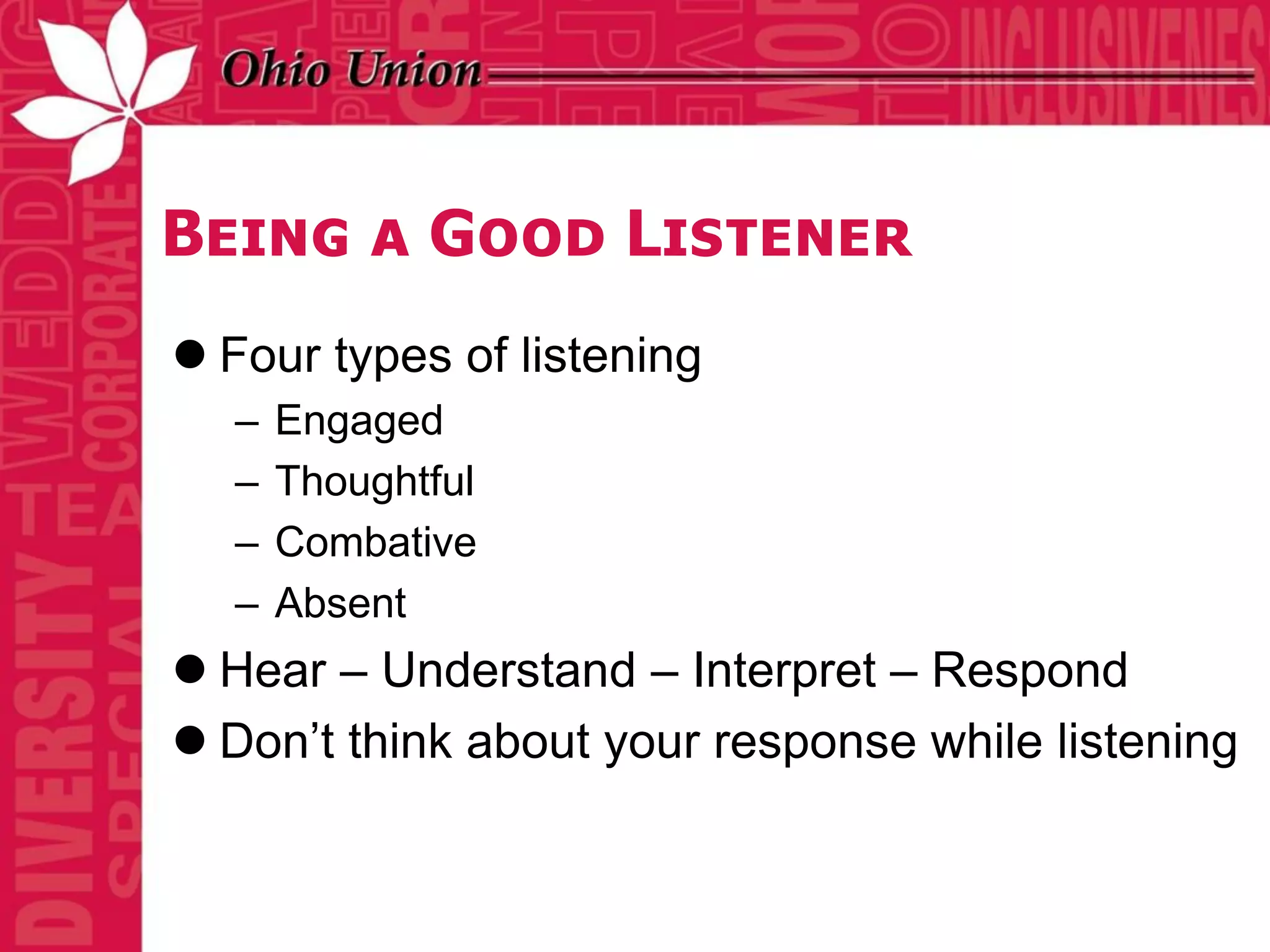 Being a Good Listener
 Four types of listening
  –   Engaged
  –   Thoughtful
  –   Combative
  –   Absent
 Hear – Understand – Interpret – Respond
 Don’t think about your response while listening
 