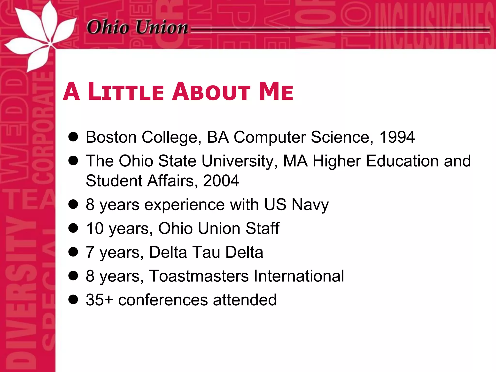 A Little About Me
 Boston College, BA Computer Science, 1994
 The Ohio State University, MA Higher Education and
  Student Affairs, 2004
 8 years experience with US Navy
 10 years, Ohio Union Staff
 7 years, Delta Tau Delta
 8 years, Toastmasters International
 35+ conferences attended
 