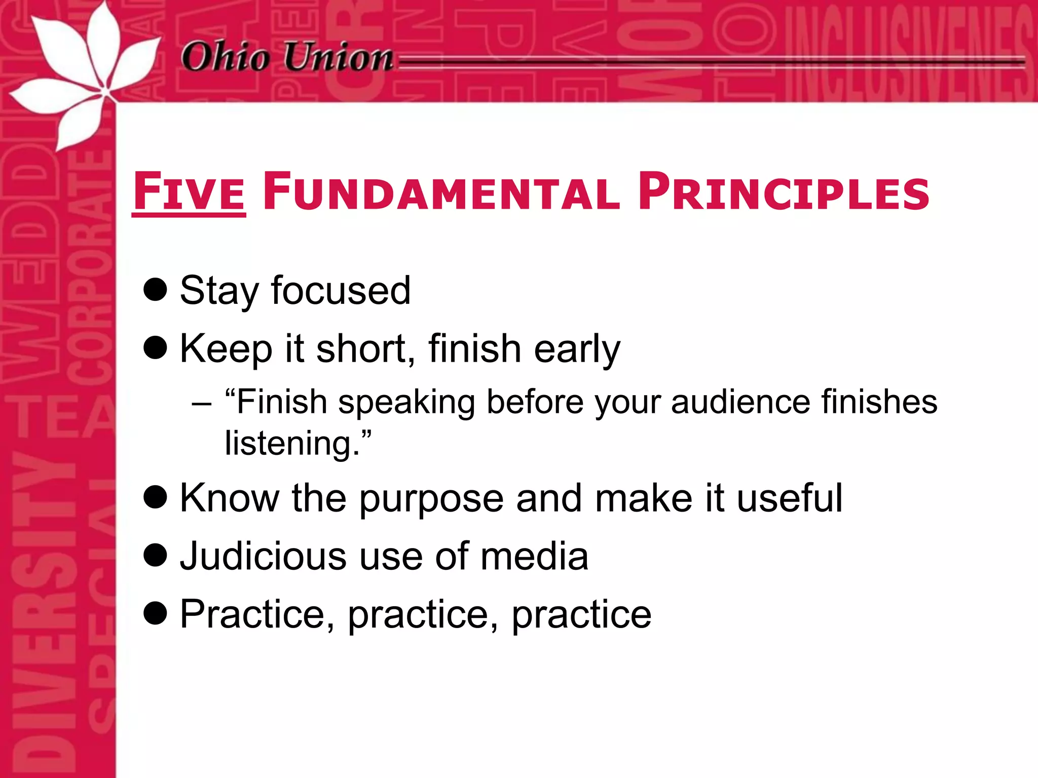 Five Fundamental Principles
 Stay focused
 Keep it short, finish early
   – “Finish speaking before your audience finishes
     listening.”
 Know the purpose and make it useful
 Judicious use of media
 Practice, practice, practice
 