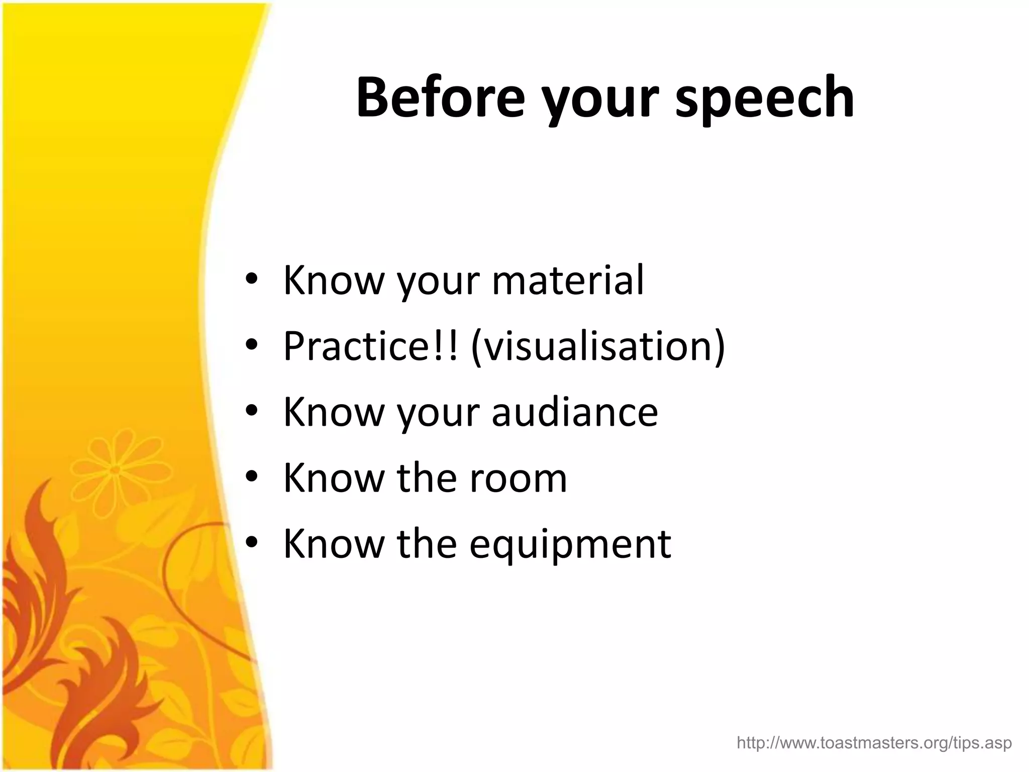 Before your speech

•   Know your material
•   Practice!! (visualisation)
•   Know your audiance
•   Know the room
•   Know the equipment



                                 http://www.toastmasters.org/tips.asp
 