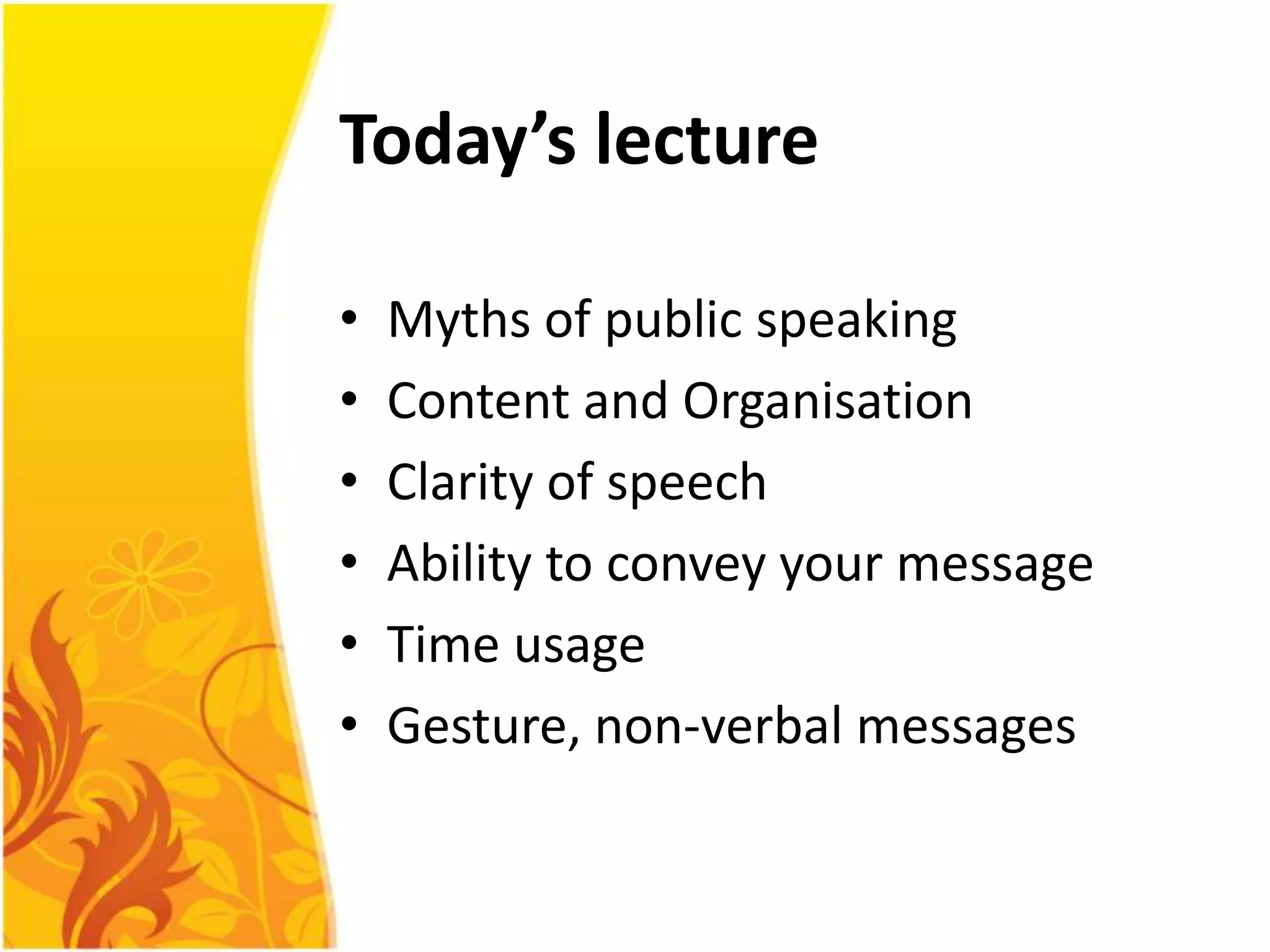 Today’s lecture

•   Myths of public speaking
•   Content and Organisation
•   Clarity of speech
•   Ability to convey your message
•   Time usage
•   Gesture, non-verbal messages
 