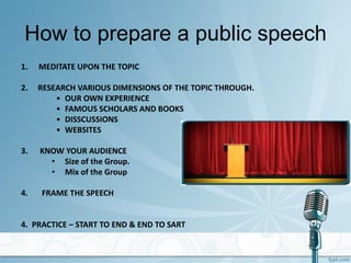 How to prepare a public speech
1. MEDITATE UPON THE TOPIC
2. RESEARCH VARIOUS DIMENSIONS OF THE TOPIC THROUGH.
• OUR OWN EXPERIENCE
• FAMOUS SCHOLARS AND BOOKS
• DISSCUSSIONS
• WEBSITES
3. KNOW YOUR AUDIENCE
• Size of the Group.
• Mix of the Group
4. FRAME THE SPEECH
4. PRACTICE – START TO END & END TO SART
 