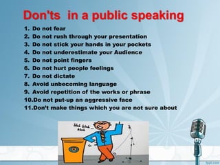 Don'ts in a public speaking
1. Do not fear
2. Do not rush through your presentation
3. Do not stick your hands in your pockets
4. Do not underestimate your Audience
5. Do not point fingers
6. Do not hurt people feelings
7. Do not dictate
8. Avoid unbecoming language
9. Avoid repetition of the works or phrase
10.Do not put-up an aggressive face
11.Don’t make things which you are not sure about
 