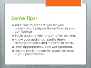 Some Tips-
 Take time to prepare well for your
  presentation- preparation enhances your
  confidence
 Begin and end your presentation on time.
 Know your audience- profile them-
  demographically and research in detail.
 Dress appropriately, look well groomed.
 Have a back up plan for visual aids used
  in your presentation.
 
