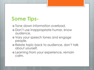 Some Tips-
 Tone down information overload.
 Don’t use inappropriate humor, know
  audience.
 Vary your speech tones and engage
  people.
 Relate topic back to audience, don’t talk
  about yourself.
 Learning from your experience, remain
  calm.
 
