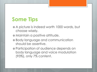 Some Tips
A  picture is indeed worth 1000 words, but
  choose wisely.
 Maintain a positive attitude.
 Body language and communication
  should be assertive.
 Participation of audience depends on
  body language and voice modulation
  (93%), only 7% content.
 