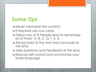 Some Tips
 Never    memorize the content.
 If required use cue cards.
 Follow rule of 3! People tend to remember
  list of three- A, B, C, or 1, 2, 3.
 Always brief at the start and conclude at
  the end.
 Take questions and Feedback at the end.
 Exercise self control and synchronize your
  body language
 