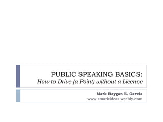 PUBLIC SPEAKING BASICS:
How to Drive (a Point) without a License
Mark Raygan E. Garcia
www.smarkideas.weebly.com
 