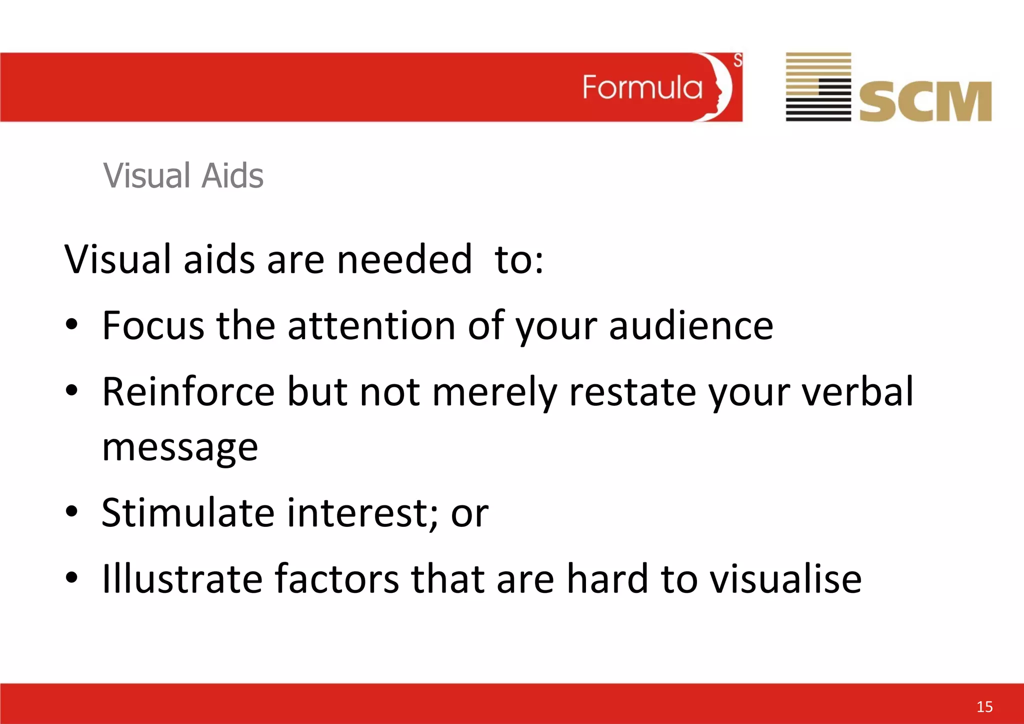 Visual Aids Visual aids are needed  to: Focus the attention of your audience Reinforce but not merely restate your verbal message Stimulate interest; or Illustrate factors that are hard to visualise 15 