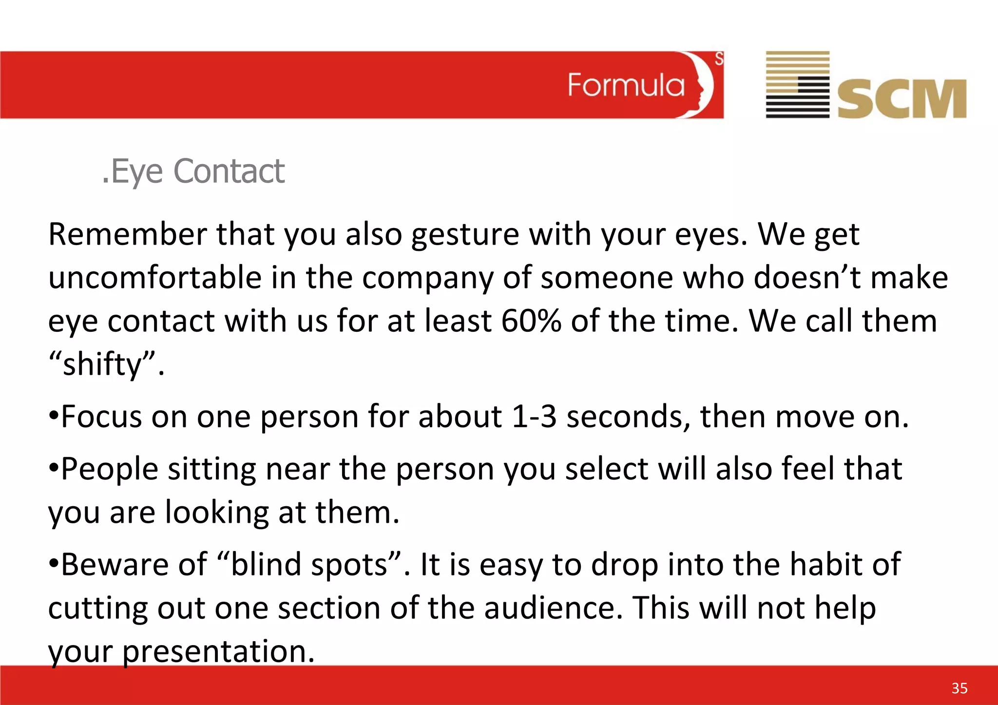 .Eye Contact Remember that you also gesture with your eyes. We get uncomfortable in the company of someone who doesn’t make eye contact with us for at least 60% of the time. We call them “shifty”. Focus on one person for about 1-3 seconds, then move on. People sitting near the person you select will also feel that you are looking at them. Beware of “blind spots”. It is easy to drop into the habit of cutting out one section of the audience. This will not help your presentation. 35 