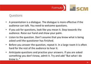 Questions <ul><li>A presentation is a dialogue. The dialogue is more effective if the audience can talk. You need to welco...