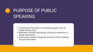 Transmitting information, to motivating people to act, to
simply telling a story.
Motivation, influence, persuasion, informing, translation, or
simply entertaining
Good orators need to change the emotions of their listeners,
not just inform them.
PURPOSE OF PUBLIC
SPEAKING
2
 
