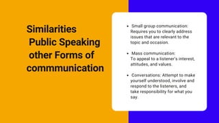 Small group communication:
Requires you to clearly address
issues that are relevant to the
topic and occasion.
Mass communication:
Conversations: Attempt to make
yourself understood, involve and
respond to the listeners, and
take responsibility for what you
say.
To appeal to a listener’s interest,
attitudes, and values.
Similarities
Public Speaking
other Forms of
commmunication
 