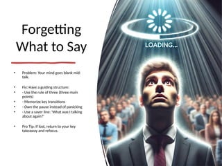 Forgetting
What to Say
• Problem: Your mind goes blank mid-
talk.
• Fix: Have a guiding structure:
• - Use the rule of three (three main
points)
• - Memorize key transitions
• - Own the pause instead of panicking
• - Use a saver line: 'What was I talking
about again?'
• Pro Tip: If lost, return to your key
takeaway and refocus.
 