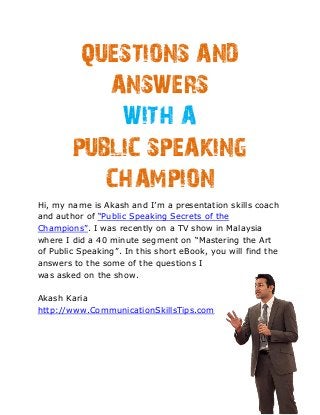 QUESTIONS AND
           ANSWERS
            WITH A
        PUBLIC SPEAKING
           CHAMPION
Hi, my name is Akash and I’m a presentation skills coach
and author of “Public Speaking Secrets of the
Champions”. I was recently on a TV show in Malaysia
where I did a 40 minute segment on “Mastering the Art
of Public Speaking”. In this short eBook, you will find the
answers to the some of the questions I
was asked on the show.

Akash Karia
http://www.CommunicationSkillsTips.com
 