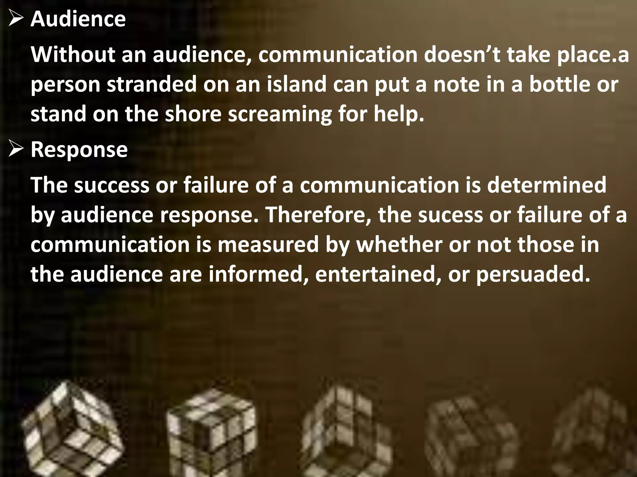  Audience
Without an audience, communication doesn’t take place.a
person stranded on an island can put a note in a bottle or
stand on the shore screaming for help.
 Response
The success or failure of a communication is determined
by audience response. Therefore, the sucess or failure of a
communication is measured by whether or not those in
the audience are informed, entertained, or persuaded.
 