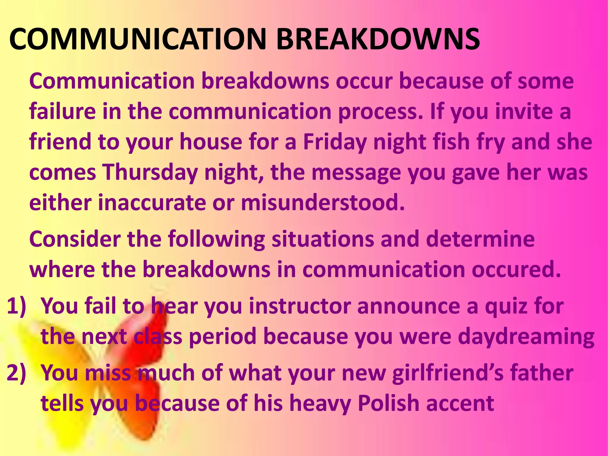 COMMUNICATION BREAKDOWNS
Communication breakdowns occur because of some
failure in the communication process. If you invite a
friend to your house for a Friday night fish fry and she
comes Thursday night, the message you gave her was
either inaccurate or misunderstood.
Consider the following situations and determine
where the breakdowns in communication occured.
1) You fail to hear you instructor announce a quiz for
the next class period because you were daydreaming
2) You miss much of what your new girlfriend’s father
tells you because of his heavy Polish accent
 
