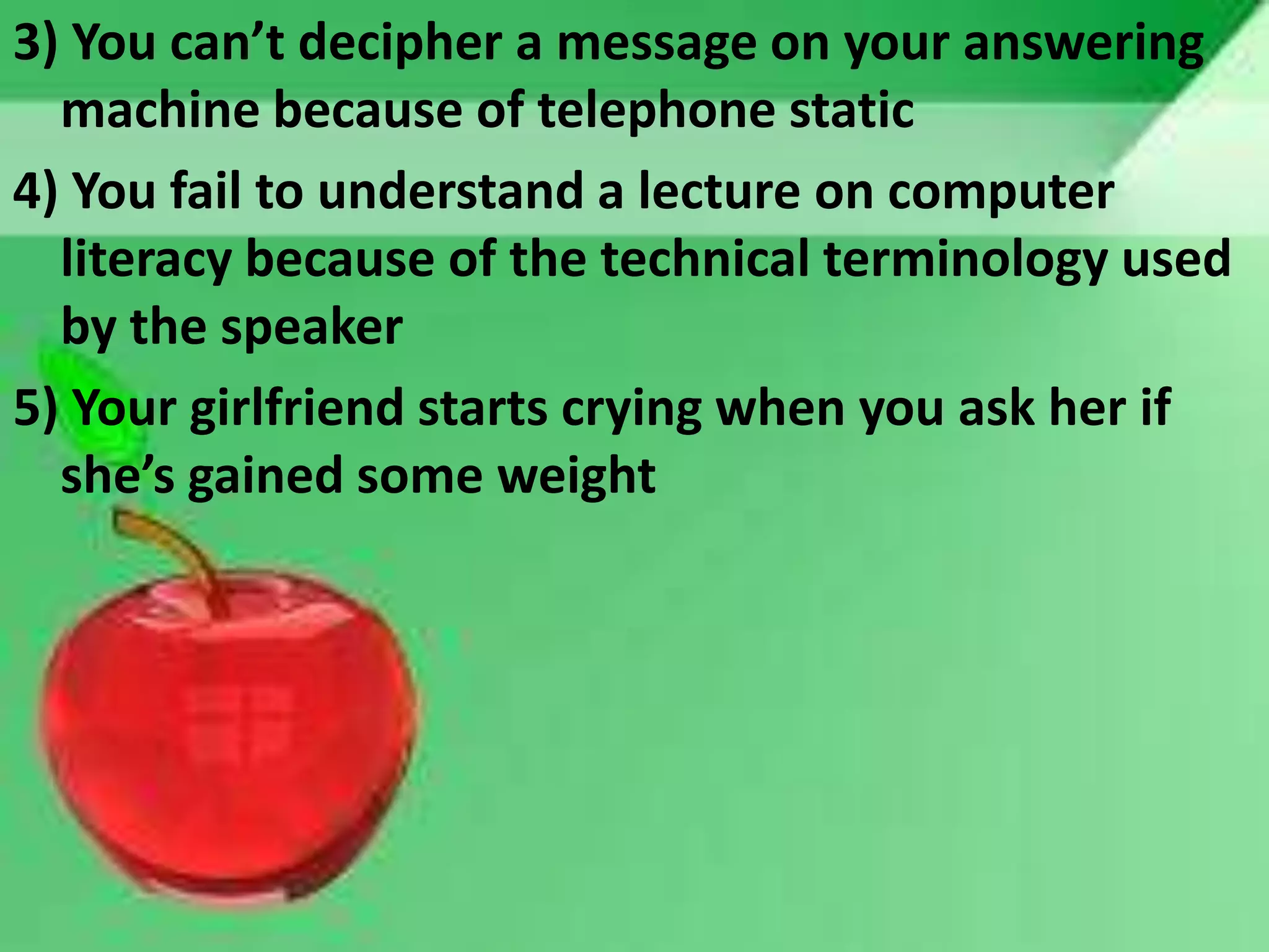 3) You can’t decipher a message on your answering
machine because of telephone static
4) You fail to understand a lecture on computer
literacy because of the technical terminology used
by the speaker
5) Your girlfriend starts crying when you ask her if
she’s gained some weight
 