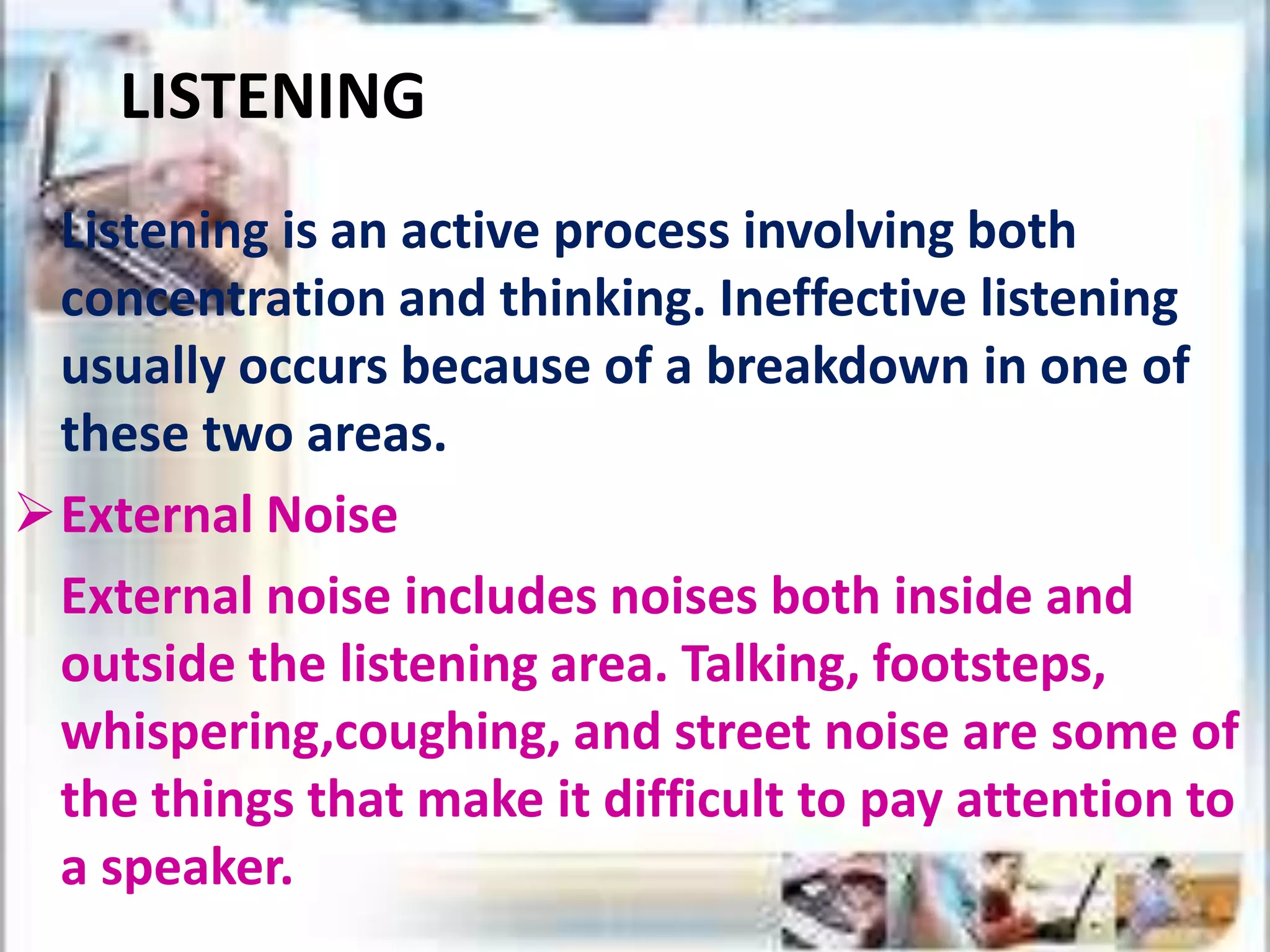 LISTENING
Listening is an active process involving both
concentration and thinking. Ineffective listening
usually occurs because of a breakdown in one of
these two areas.
External Noise
External noise includes noises both inside and
outside the listening area. Talking, footsteps,
whispering,coughing, and street noise are some of
the things that make it difficult to pay attention to
a speaker.
 