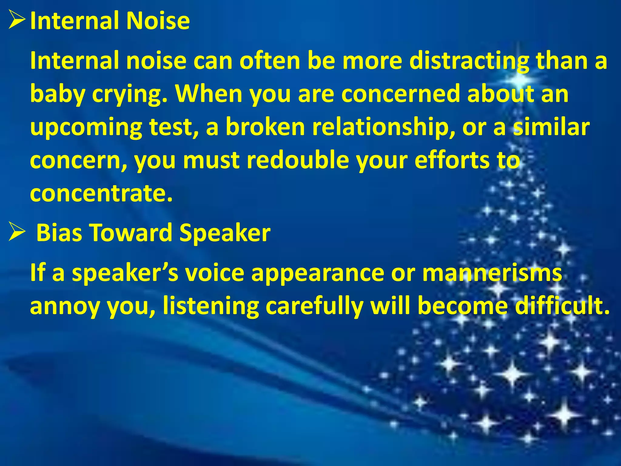 Internal Noise
Internal noise can often be more distracting than a
baby crying. When you are concerned about an
upcoming test, a broken relationship, or a similar
concern, you must redouble your efforts to
concentrate.
 Bias Toward Speaker
If a speaker’s voice appearance or mannerisms
annoy you, listening carefully will become difficult.
 