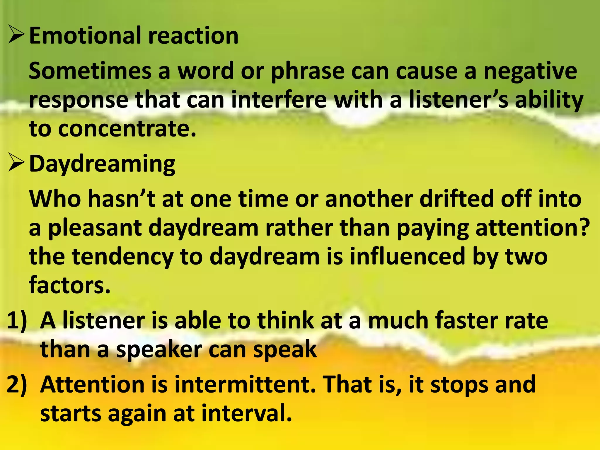 Emotional reaction
Sometimes a word or phrase can cause a negative
response that can interfere with a listener’s ability
to concentrate.
Daydreaming
Who hasn’t at one time or another drifted off into
a pleasant daydream rather than paying attention?
the tendency to daydream is influenced by two
factors.
1) A listener is able to think at a much faster rate
than a speaker can speak
2) Attention is intermittent. That is, it stops and
starts again at interval.
 
