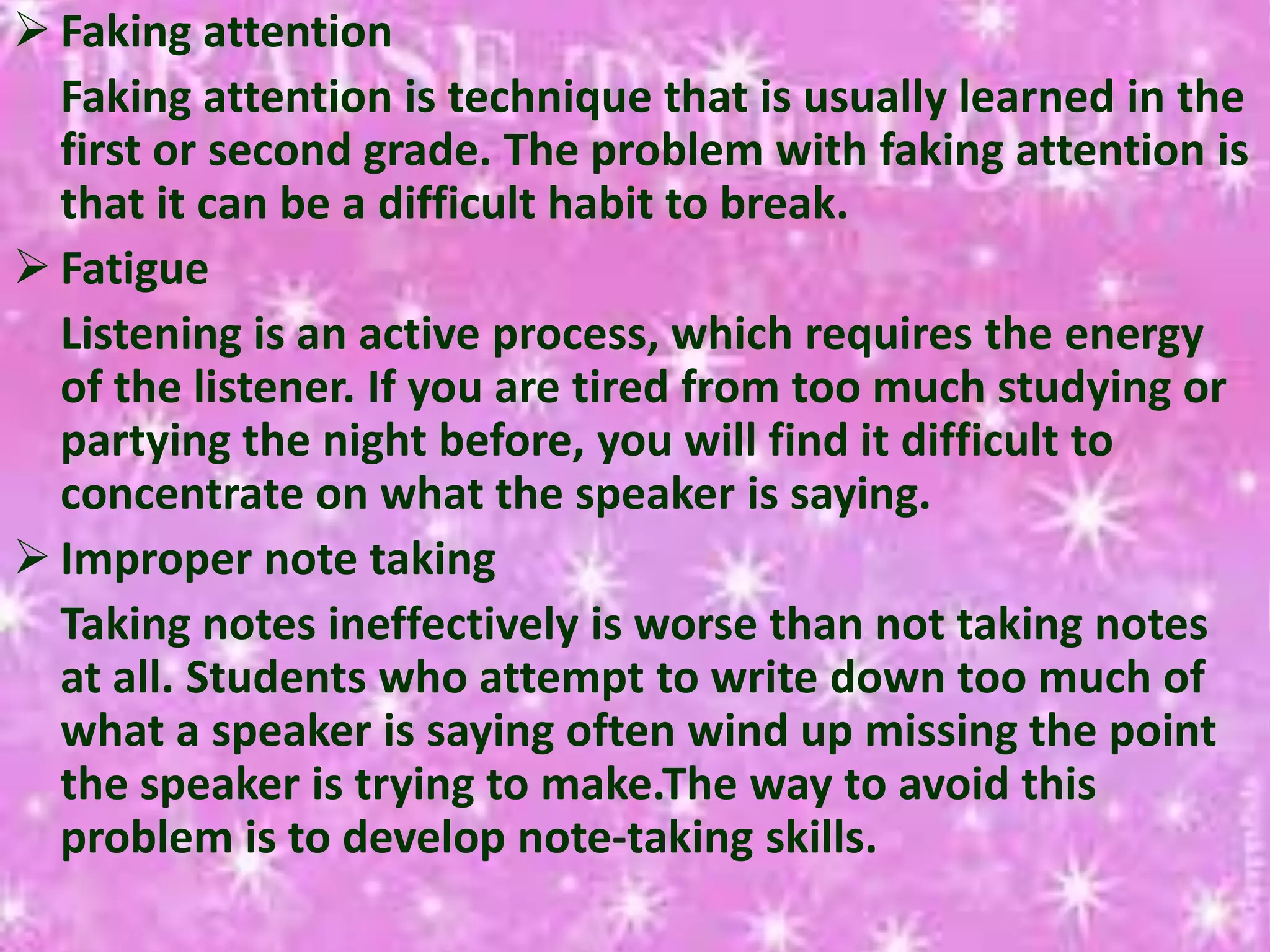  Faking attention
Faking attention is technique that is usually learned in the
first or second grade. The problem with faking attention is
that it can be a difficult habit to break.
 Fatigue
Listening is an active process, which requires the energy
of the listener. If you are tired from too much studying or
partying the night before, you will find it difficult to
concentrate on what the speaker is saying.
 Improper note taking
Taking notes ineffectively is worse than not taking notes
at all. Students who attempt to write down too much of
what a speaker is saying often wind up missing the point
the speaker is trying to make.The way to avoid this
problem is to develop note-taking skills.
 