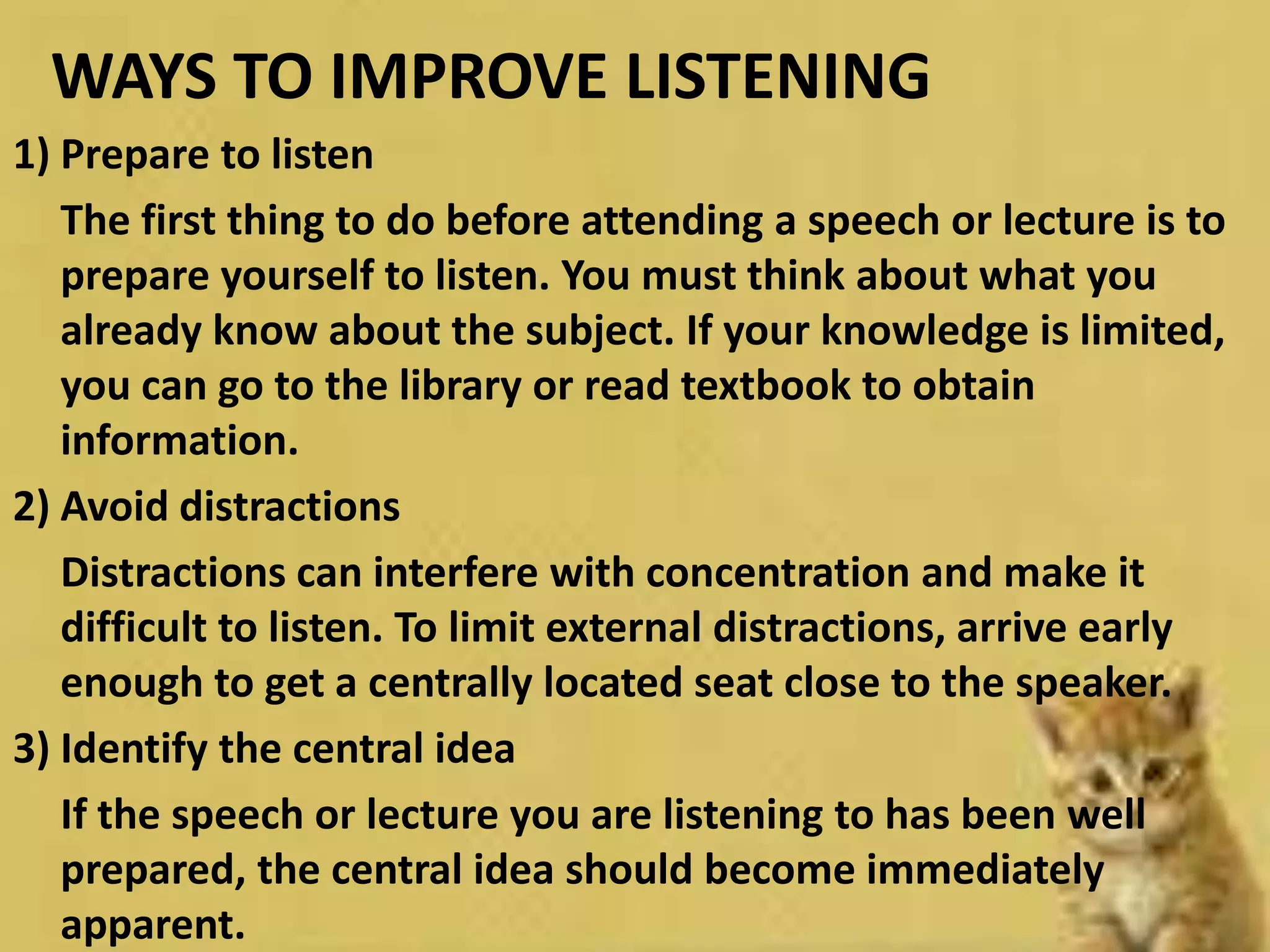 WAYS TO IMPROVE LISTENING
1) Prepare to listen
The first thing to do before attending a speech or lecture is to
prepare yourself to listen. You must think about what you
already know about the subject. If your knowledge is limited,
you can go to the library or read textbook to obtain
information.
2) Avoid distractions
Distractions can interfere with concentration and make it
difficult to listen. To limit external distractions, arrive early
enough to get a centrally located seat close to the speaker.
3) Identify the central idea
If the speech or lecture you are listening to has been well
prepared, the central idea should become immediately
apparent.
 