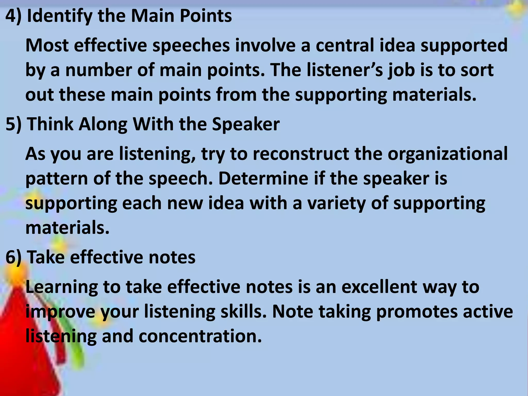 4) Identify the Main Points
Most effective speeches involve a central idea supported
by a number of main points. The listener’s job is to sort
out these main points from the supporting materials.
5) Think Along With the Speaker
As you are listening, try to reconstruct the organizational
pattern of the speech. Determine if the speaker is
supporting each new idea with a variety of supporting
materials.
6) Take effective notes
Learning to take effective notes is an excellent way to
improve your listening skills. Note taking promotes active
listening and concentration.
 