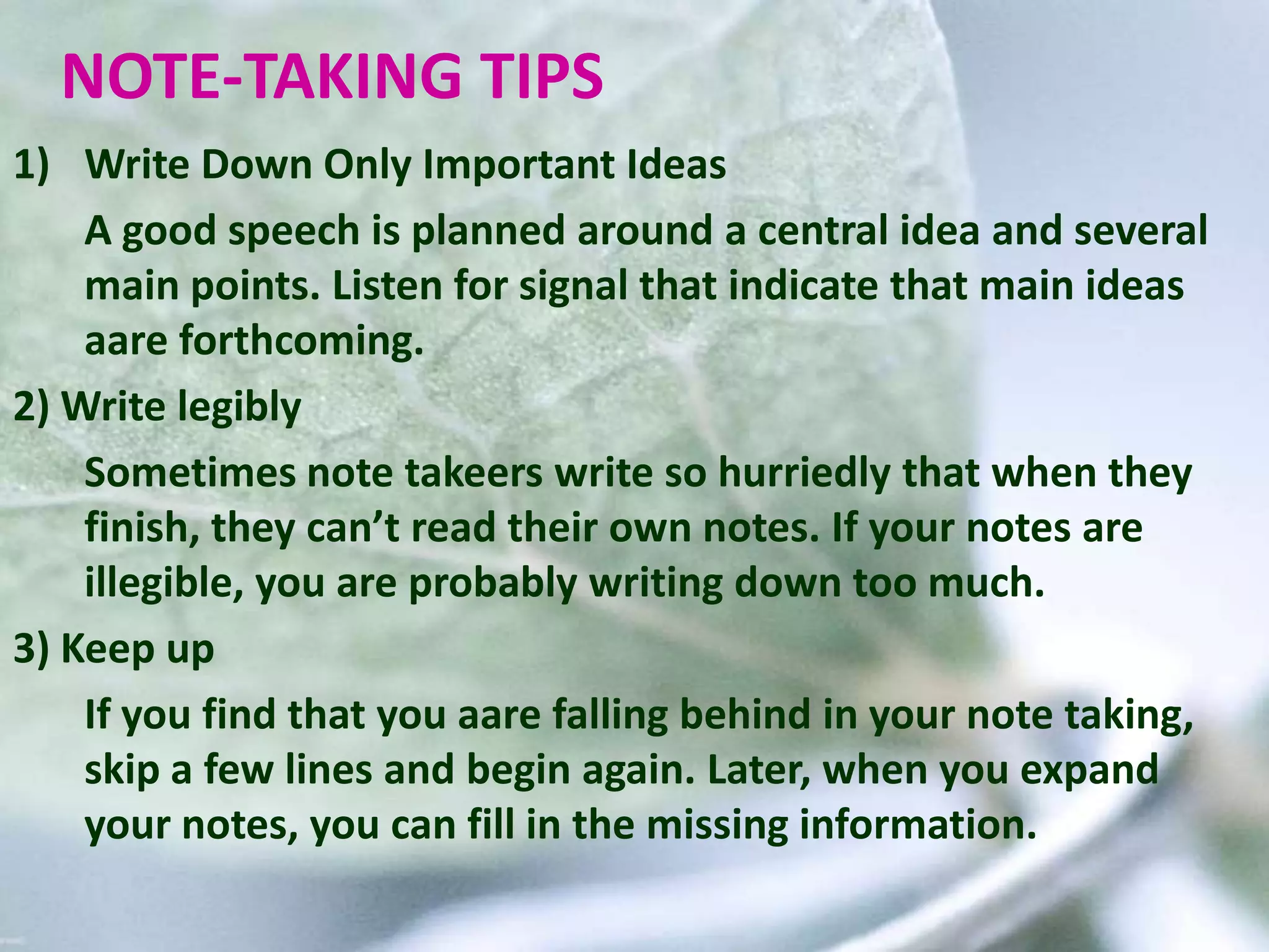 NOTE-TAKING TIPS
1) Write Down Only Important Ideas
A good speech is planned around a central idea and several
main points. Listen for signal that indicate that main ideas
aare forthcoming.
2) Write legibly
Sometimes note takeers write so hurriedly that when they
finish, they can’t read their own notes. If your notes are
illegible, you are probably writing down too much.
3) Keep up
If you find that you aare falling behind in your note taking,
skip a few lines and begin again. Later, when you expand
your notes, you can fill in the missing information.
 