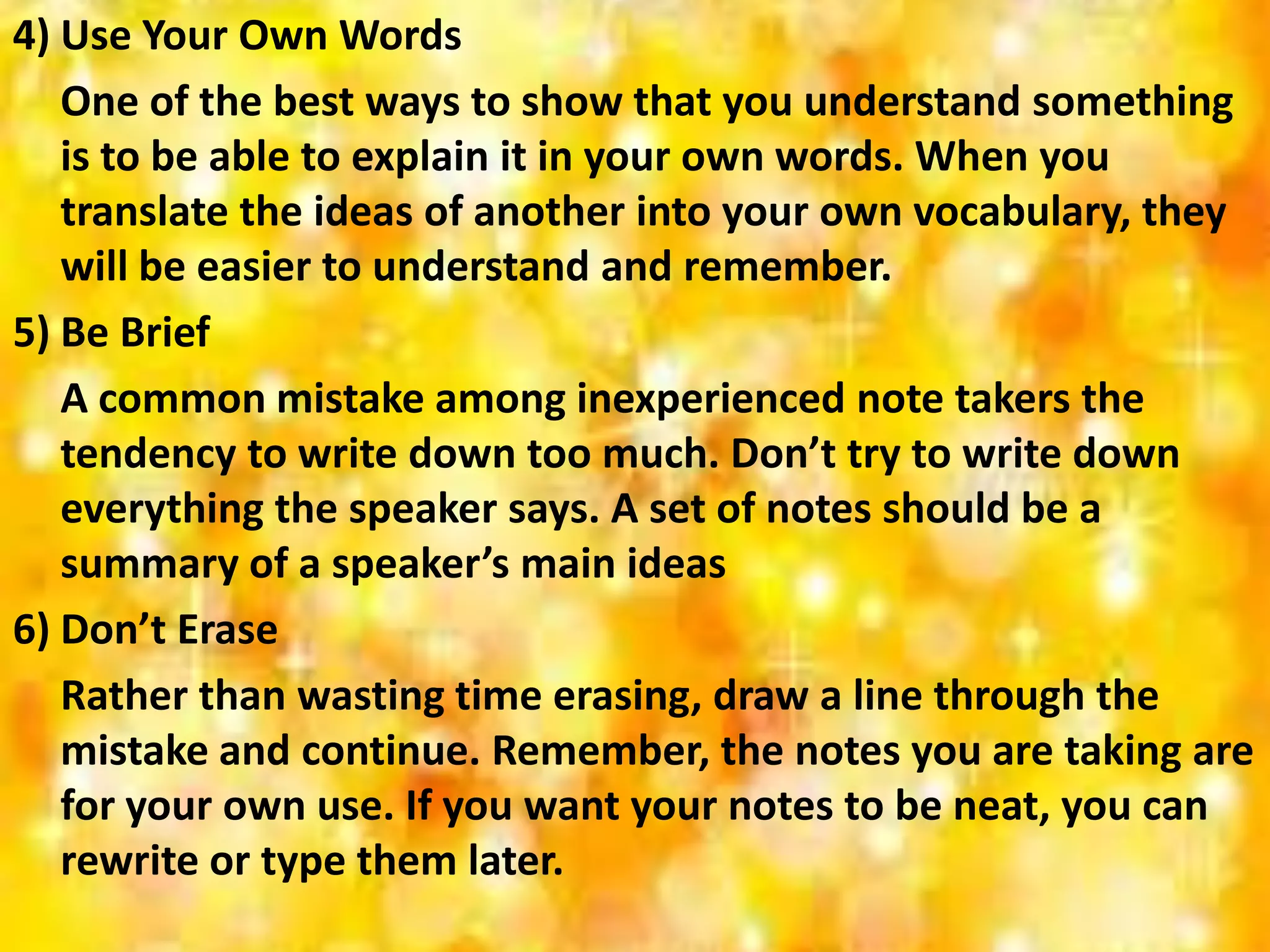 4) Use Your Own Words
One of the best ways to show that you understand something
is to be able to explain it in your own words. When you
translate the ideas of another into your own vocabulary, they
will be easier to understand and remember.
5) Be Brief
A common mistake among inexperienced note takers the
tendency to write down too much. Don’t try to write down
everything the speaker says. A set of notes should be a
summary of a speaker’s main ideas
6) Don’t Erase
Rather than wasting time erasing, draw a line through the
mistake and continue. Remember, the notes you are taking are
for your own use. If you want your notes to be neat, you can
rewrite or type them later.
 