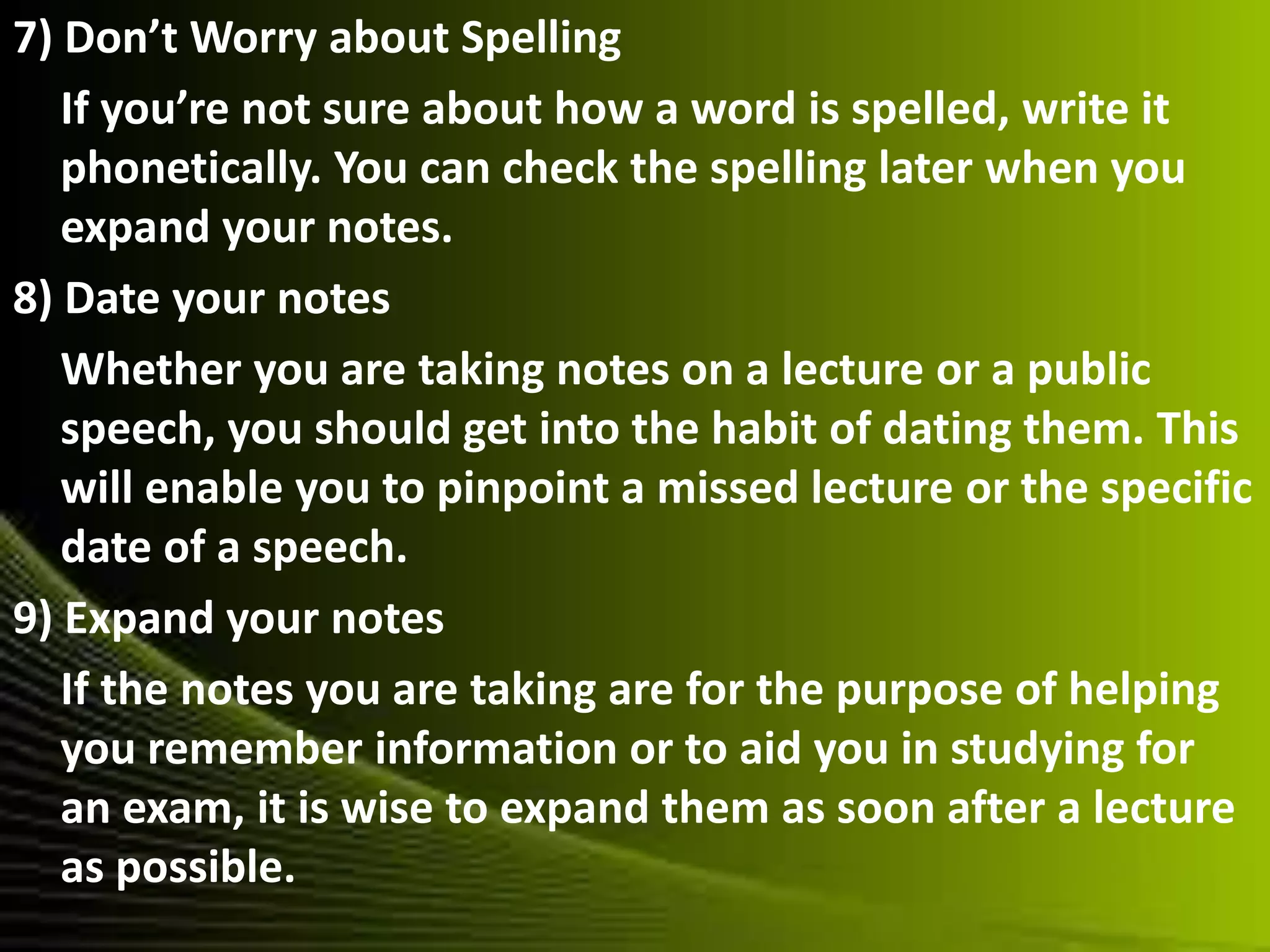 7) Don’t Worry about Spelling
If you’re not sure about how a word is spelled, write it
phonetically. You can check the spelling later when you
expand your notes.
8) Date your notes
Whether you are taking notes on a lecture or a public
speech, you should get into the habit of dating them. This
will enable you to pinpoint a missed lecture or the specific
date of a speech.
9) Expand your notes
If the notes you are taking are for the purpose of helping
you remember information or to aid you in studying for
an exam, it is wise to expand them as soon after a lecture
as possible.
 