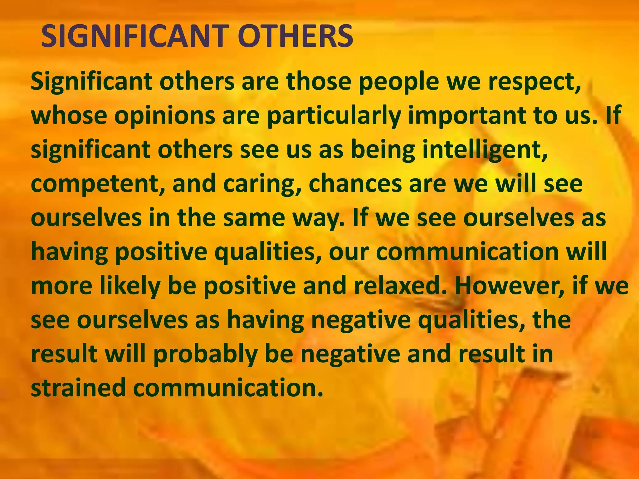 SIGNIFICANT OTHERS
Significant others are those people we respect,
whose opinions are particularly important to us. If
significant others see us as being intelligent,
competent, and caring, chances are we will see
ourselves in the same way. If we see ourselves as
having positive qualities, our communication will
more likely be positive and relaxed. However, if we
see ourselves as having negative qualities, the
result will probably be negative and result in
strained communication.
 