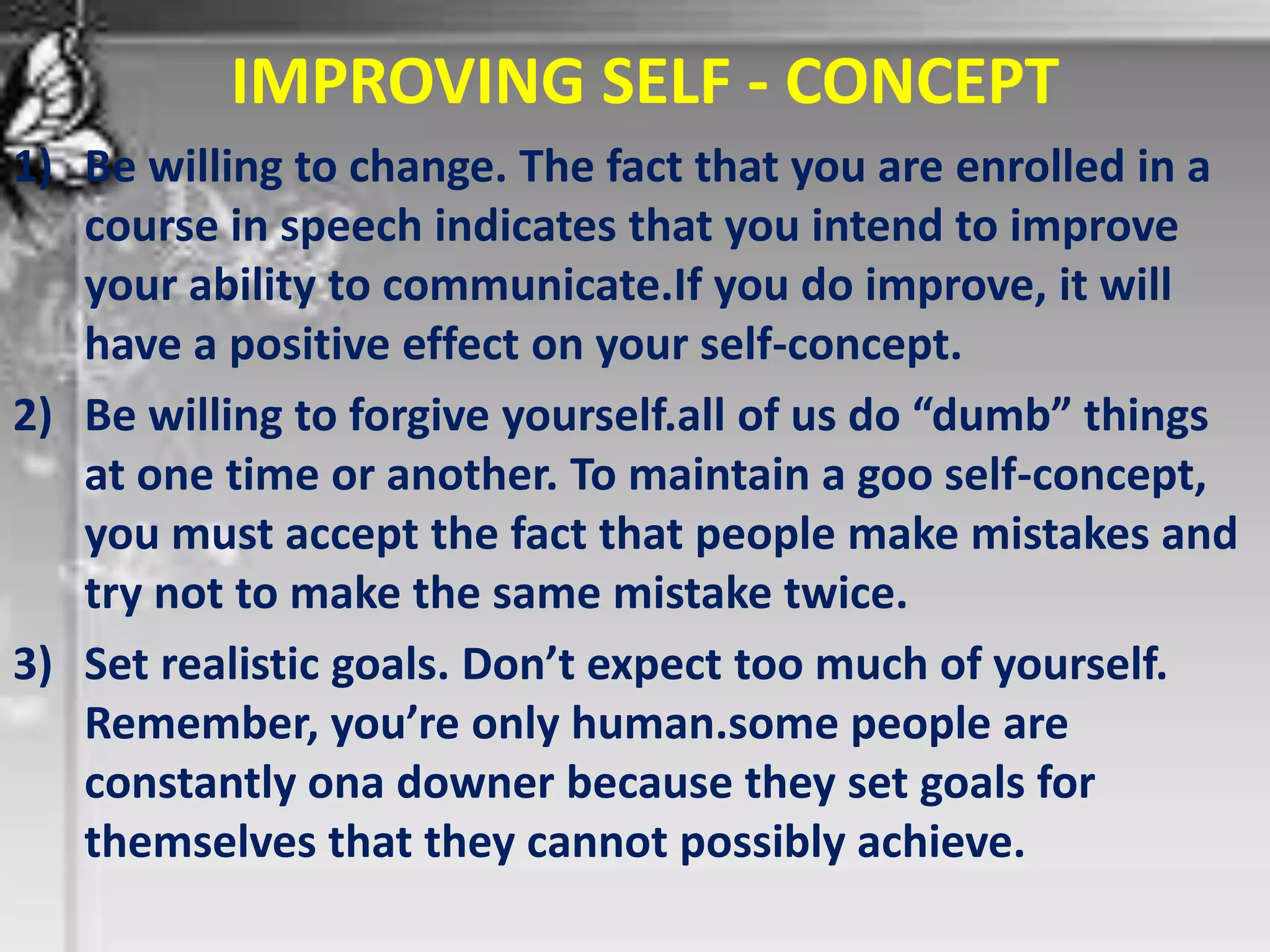 IMPROVING SELF - CONCEPT
1) Be willing to change. The fact that you are enrolled in a
course in speech indicates that you intend to improve
your ability to communicate.If you do improve, it will
have a positive effect on your self-concept.
2) Be willing to forgive yourself.all of us do “dumb” things
at one time or another. To maintain a goo self-concept,
you must accept the fact that people make mistakes and
try not to make the same mistake twice.
3) Set realistic goals. Don’t expect too much of yourself.
Remember, you’re only human.some people are
constantly ona downer because they set goals for
themselves that they cannot possibly achieve.
 