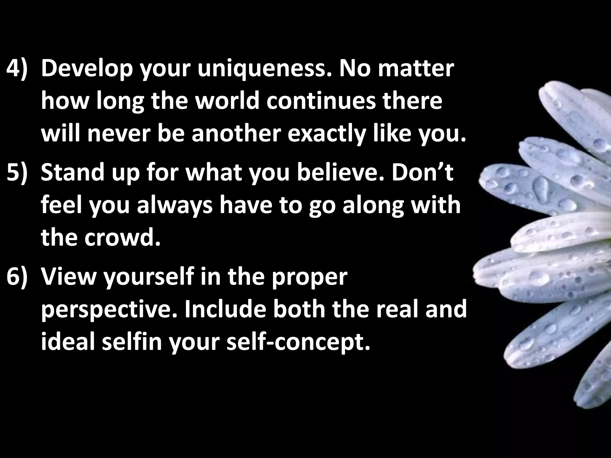 4) Develop your uniqueness. No matter
how long the world continues there
will never be another exactly like you.
5) Stand up for what you believe. Don’t
feel you always have to go along with
the crowd.
6) View yourself in the proper
perspective. Include both the real and
ideal selfin your self-concept.
 