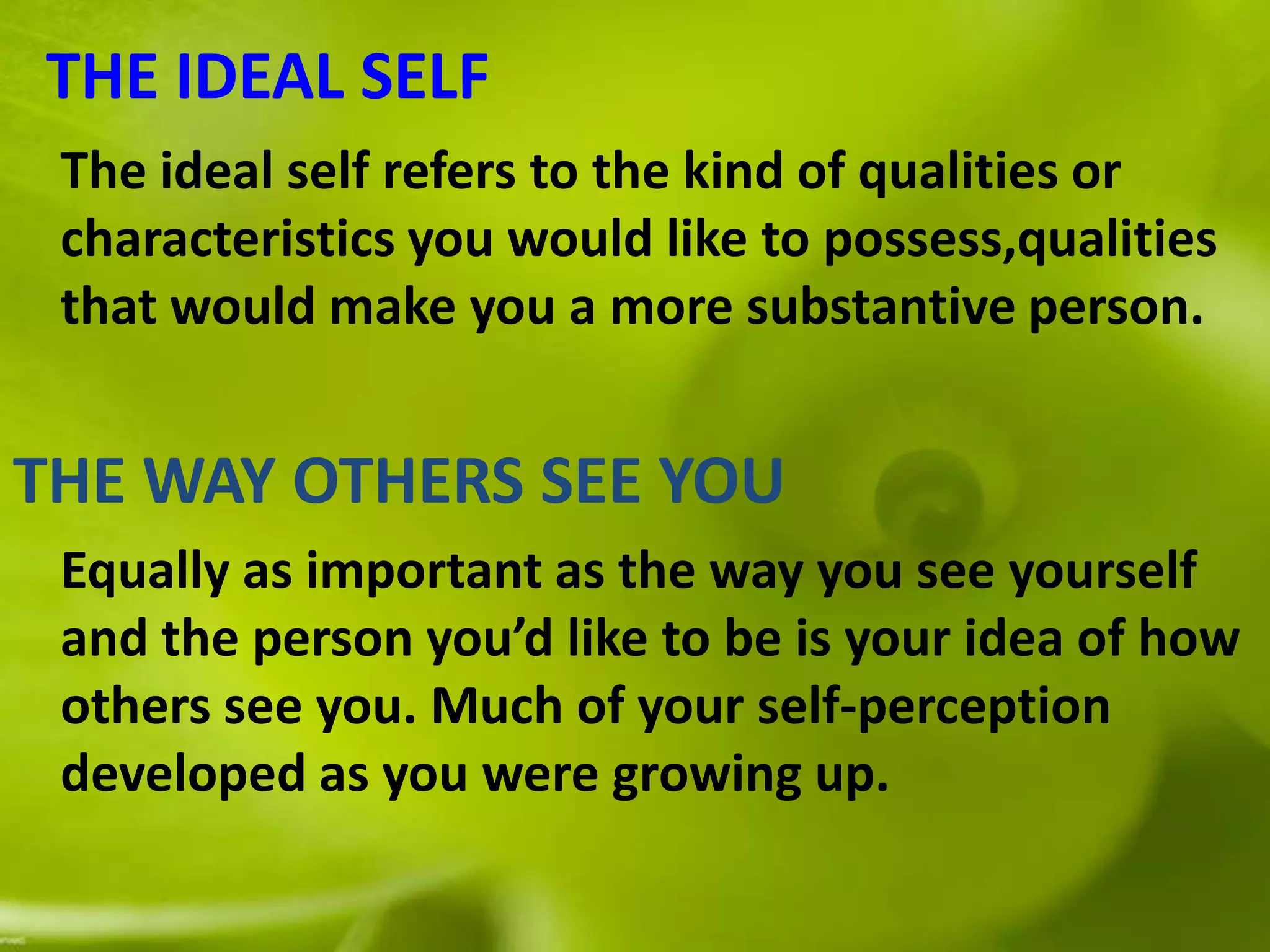 THE IDEAL SELF
The ideal self refers to the kind of qualities or
characteristics you would like to possess,qualities
that would make you a more substantive person.
THE WAY OTHERS SEE YOU
Equally as important as the way you see yourself
and the person you’d like to be is your idea of how
others see you. Much of your self-perception
developed as you were growing up.
 