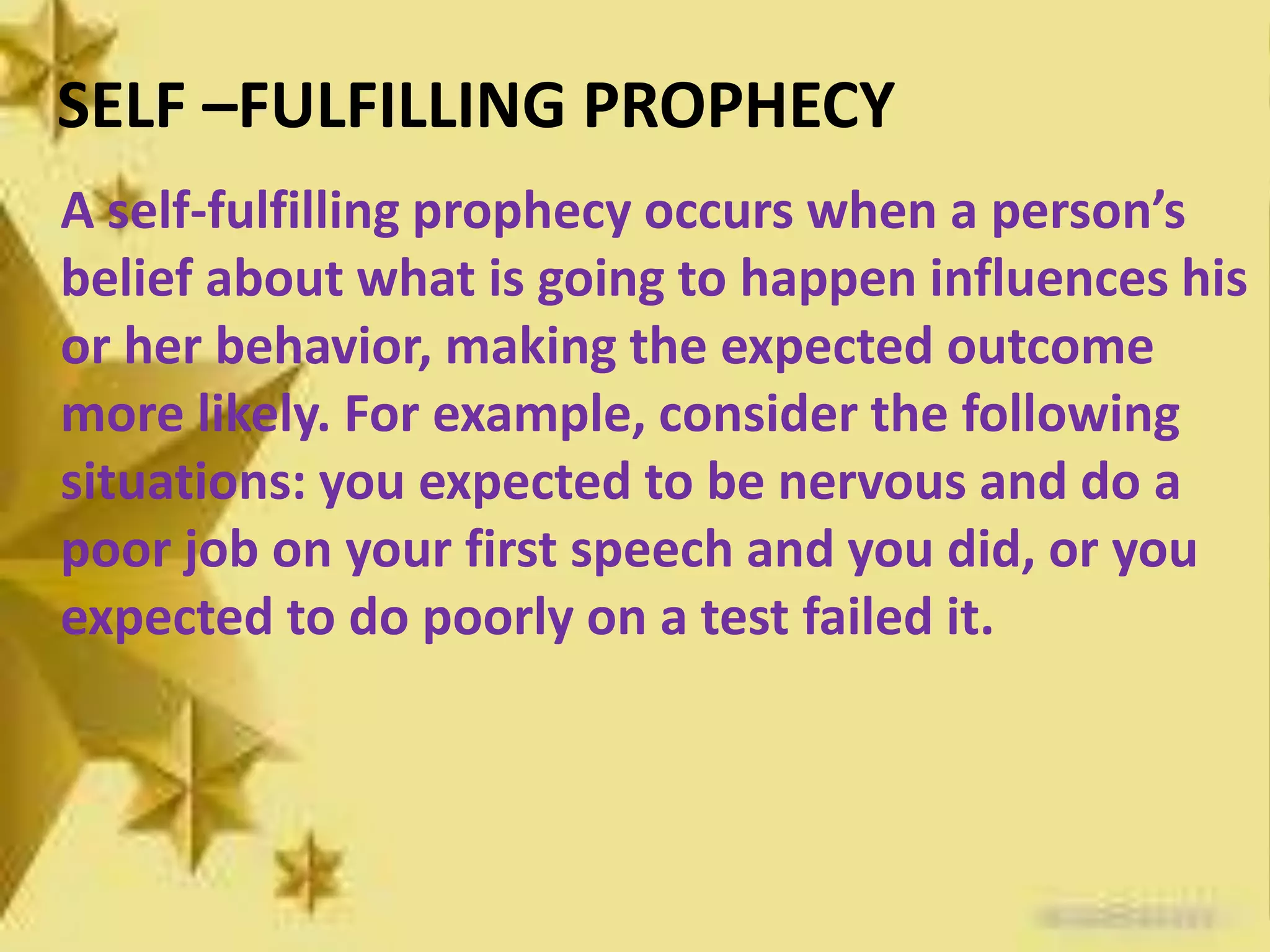 SELF –FULFILLING PROPHECY
A self-fulfilling prophecy occurs when a person’s
belief about what is going to happen influences his
or her behavior, making the expected outcome
more likely. For example, consider the following
situations: you expected to be nervous and do a
poor job on your first speech and you did, or you
expected to do poorly on a test failed it.
 