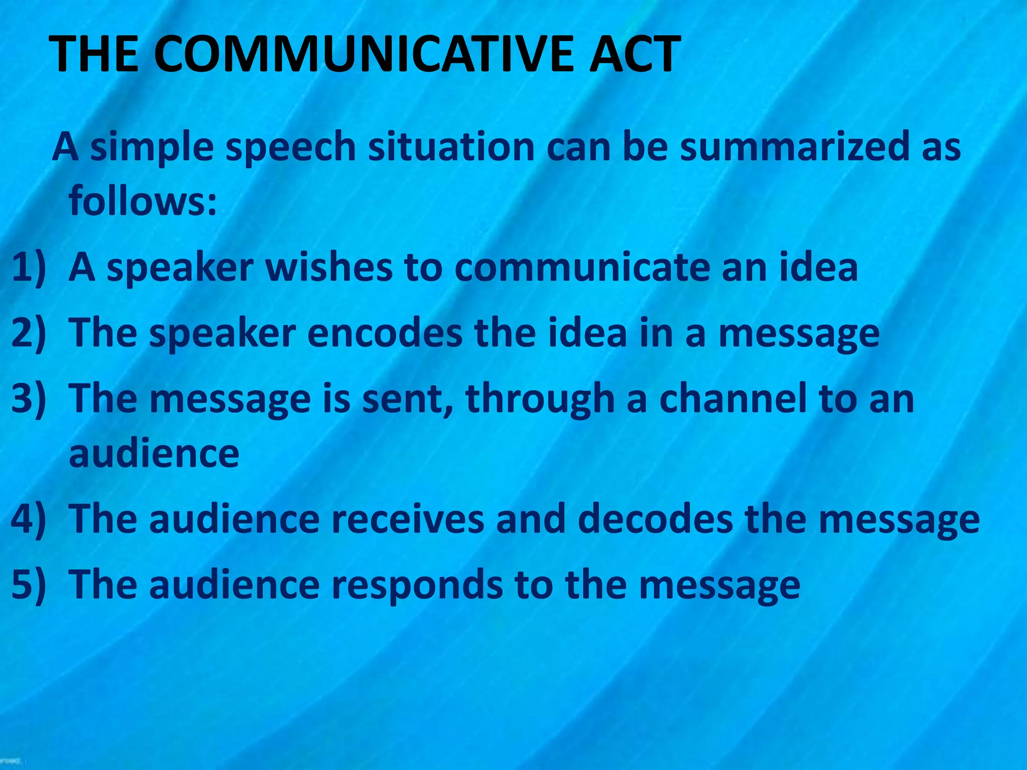 THE COMMUNICATIVE ACT
A simple speech situation can be summarized as
follows:
1) A speaker wishes to communicate an idea
2) The speaker encodes the idea in a message
3) The message is sent, through a channel to an
audience
4) The audience receives and decodes the message
5) The audience responds to the message
 