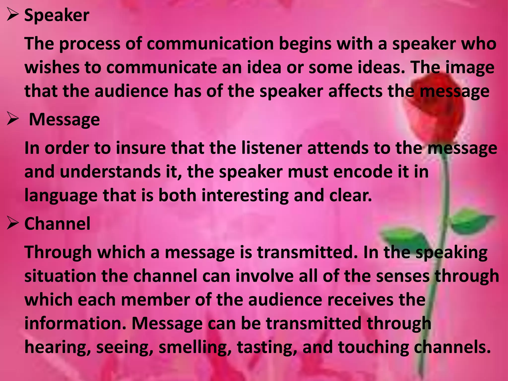  Speaker
The process of communication begins with a speaker who
wishes to communicate an idea or some ideas. The image
that the audience has of the speaker affects the message
 Message
In order to insure that the listener attends to the message
and understands it, the speaker must encode it in
language that is both interesting and clear.
 Channel
Through which a message is transmitted. In the speaking
situation the channel can involve all of the senses through
which each member of the audience receives the
information. Message can be transmitted through
hearing, seeing, smelling, tasting, and touching channels.
 